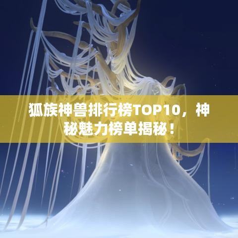 狐族神兽排行榜TOP10，神秘魅力榜单揭秘！