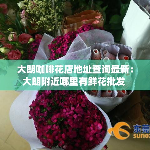 大朗咖啡花店地址查询最新：大朗附近哪里有鲜花批发 