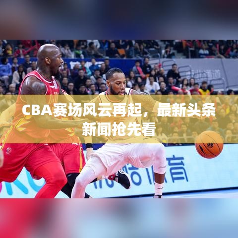 CBA赛场风云再起，最新头条新闻抢先看