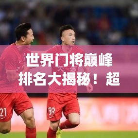 世界门将巅峰排名大揭秘！超震撼榜单不容错过