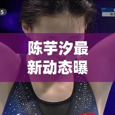 陈芋汐最新动态曝光，今日惊喜消息！