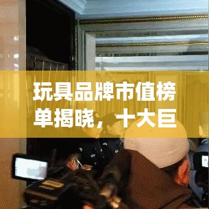玩具品牌市值榜单揭晓，十大巨头排名及竞争力分析