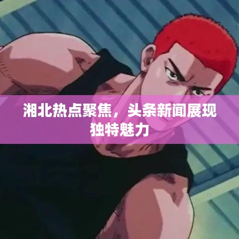 湘北热点聚焦，头条新闻展现独特魅力