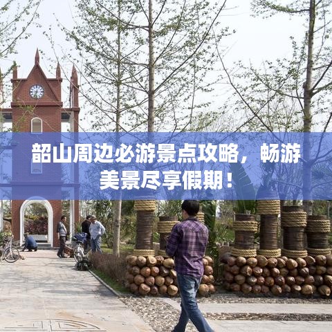 韶山周边必游景点攻略，畅游美景尽享假期！